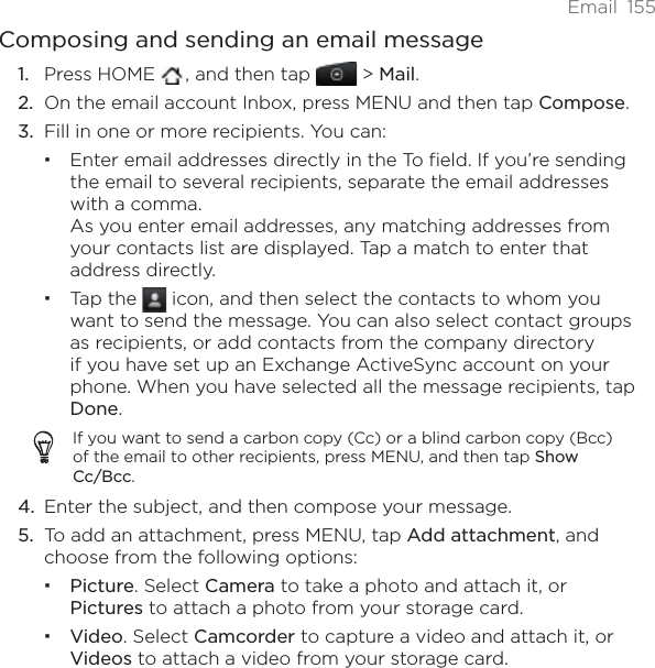 Email 155Composing and sending an email messagePress HOME  , and then tap   &gt; Mail.On the email account Inbox, press MENU and then tap Compose.Fill in one or more recipients. You can:Enter email addresses directly in the To field. If you’re sending the email to several recipients, separate the email addresses with a comma.As you enter email addresses, any matching addresses from your contacts list are displayed. Tap a match to enter that address directly.Tap the   icon, and then select the contacts to whom you want to send the message. You can also select contact groups as recipients, or add contacts from the company directory if you have set up an Exchange ActiveSync account on your phone. When you have selected all the message recipients, tap Done.If you want to send a carbon copy (Cc) or a blind carbon copy (Bcc) of the email to other recipients, press MENU, and then tap Show Cc/Bcc.Enter the subject, and then compose your message. To add an attachment, press MENU, tap Add attachment, and choose from the following options:Picture. Select Camera to take a photo and attach it, or Pictures to attach a photo from your storage card.Video. Select Camcorder to capture a video and attach it, or Videos to attach a video from your storage card.1.2.3.4.5.