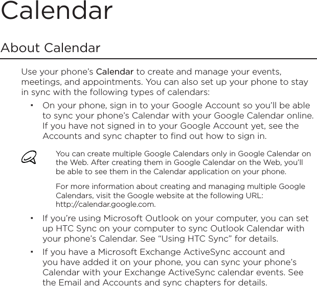 CalendarAbout CalendarUse your phone’s Calendar to create and manage your events, meetings, and appointments. You can also set up your phone to stay in sync with the following types of calendars:On your phone, sign in to your Google Account so you’ll be able to sync your phone’s Calendar with your Google Calendar online. If you have not signed in to your Google Account yet, see the Accounts and sync chapter to find out how to sign in.You can create multiple Google Calendars only in Google Calendar on the Web. After creating them in Google Calendar on the Web, you’ll be able to see them in the Calendar application on your phone.For more information about creating and managing multiple Google Calendars, visit the Google website at the following URL: http://calendar.google.com.If you’re using Microsoft Outlook on your computer, you can set up HTC Sync on your computer to sync Outlook Calendar with your phone’s Calendar. See “Using HTC Sync” for details.If you have a Microsoft Exchange ActiveSync account and you have added it on your phone, you can sync your phone’s Calendar with your Exchange ActiveSync calendar events. See the Email and Accounts and sync chapters for details.