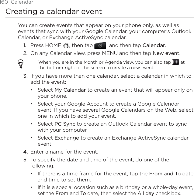 160 CalendarCreating a calendar eventYou can create events that appear on your phone only, as well as events that sync with your Google Calendar, your computer’s Outlook Calendar, or Exchange ActiveSync calendar.1. Press HOME  , then tap , and then tap Calendar.2. On any Calendar view, press MENU and then tap New event.When you are in the Month or Agenda view, you can also tap   at the bottom-right of the screen to create a new event.3. If you have more than one calendar, select a calendar in which to add the event:Select My Calendar to create an event that will appear only on your phone.Select your Google Account to create a Google Calendar event. If you have several Google Calendars on the Web, select one in which to add your event.Select PC Sync to create an Outlook Calendar event to sync with your computer.Select Exchange to create an Exchange ActiveSync calendar event.4. Enter a name for the event.5. To specify the date and time of the event, do one of the following:If there is a time frame for the event, tap the From and To  date and time to set them.If it is a special occasion such as a birthday or a whole-day event, set the From and To  date, then select the All day check box.