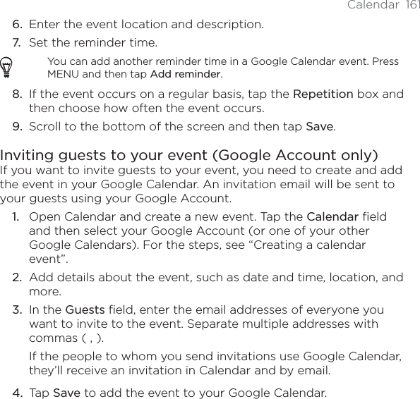 Calendar 1616. Enter the event location and description.7. Set the reminder time.You can add another reminder time in a Google Calendar event. Press MENU and then tap Add reminder.8. If the event occurs on a regular basis, tap the Repetition box and then choose how often the event occurs.9. Scroll to the bottom of the screen and then tap Save.Inviting guests to your event (Google Account only)If you want to invite guests to your event, you need to create and add the event in your Google Calendar. An invitation email will be sent to your guests using your Google Account.Open Calendar and create a new event. Tap the Calendar field and then select your Google Account (or one of your other Google Calendars). For the steps, see “Creating a calendar event”.Add details about the event, such as date and time, location, and more.In the Guests field, enter the email addresses of everyone you want to invite to the event. Separate multiple addresses with commas ( , ).If the people to whom you send invitations use Google Calendar, they’ll receive an invitation in Calendar and by email.Tap Save to add the event to your Google Calendar.1.2.3.4.