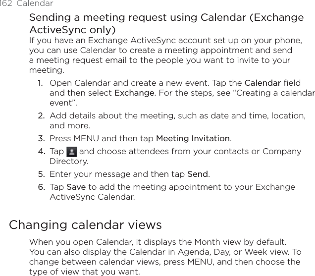 162 CalendarSending a meeting request using Calendar (Exchange ActiveSync only)If you have an Exchange ActiveSync account set up on your phone, you can use Calendar to create a meeting appointment and send a meeting request email to the people you want to invite to your meeting.Open Calendar and create a new event. Tap the Calendar field and then select Exchange. For the steps, see “Creating a calendar event”.Add details about the meeting, such as date and time, location, and more.Press MENU and then tap Meeting Invitation.Tap   and choose attendees from your contacts or Company Directory.Enter your message and then tap Send.Tap Save to add the meeting appointment to your Exchange ActiveSync Calendar.Changing calendar viewsWhen you open Calendar, it displays the Month view by default. You can also display the Calendar in Agenda, Day, or Week view. To change between calendar views, press MENU, and then choose the type of view that you want.1.2.3.4.5.6.
