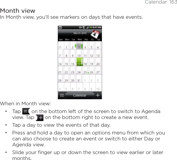 Calendar 163Month viewIn Month view, you’ll see markers on days that have events.When in Month view:Tap  on the bottom left of the screen to switch to Agenda view. Tap   on the bottom right to create a new event.Tap a day to view the events of that day.Press and hold a day to open an options menu from which you can also choose to create an event or switch to either Day or Agenda view.Slide your finger up or down the screen to view earlier or later months.