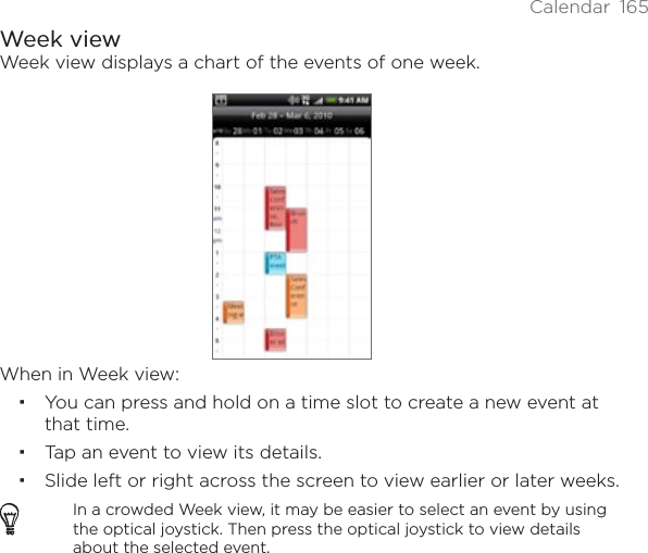 Calendar 165Week viewWeek view displays a chart of the events of one week.When in Week view:You can press and hold on a time slot to create a new event at that time.Tap an event to view its details.Slide left or right across the screen to view earlier or later weeks.In a crowded Week view, it may be easier to select an event by using the optical joystick. Then press the optical joystick to view details about the selected event.
