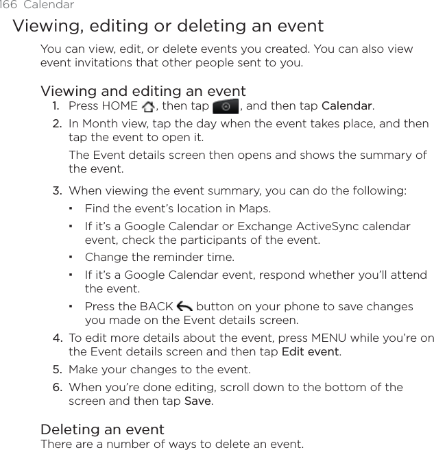 166 CalendarViewing, editing or deleting an eventYou can view, edit, or delete events you created. You can also view event invitations that other people sent to you.Viewing and editing an event1. Press HOME  , then tap , and then tap Calendar.2. In Month view, tap the day when the event takes place, and then tap the event to open it.The Event details screen then opens and shows the summary of the event.3. When viewing the event summary, you can do the following:Find the event’s location in Maps.If it’s a Google Calendar or Exchange ActiveSync calendar event, check the participants of the event.Change the reminder time.If it’s a Google Calendar event, respond whether you’ll attend the event.Press the BACK   button on your phone to save changes you made on the Event details screen.4. To edit more details about the event, press MENU while you’re on the Event details screen and then tap Edit event.5. Make your changes to the event.6. When you’re done editing, scroll down to the bottom of the screen and then tap Save.Deleting an eventThere are a number of ways to delete an event.