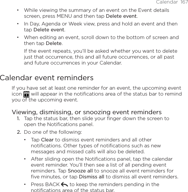 Calendar 167While viewing the summary of an event on the Event details screen, press MENU and then tap Delete event.In Day, Agenda or Week view, press and hold an event and then tap Delete event.When editing an event, scroll down to the bottom of screen and then tap Delete.If the event repeats, you’ll be asked whether you want to delete just that occurrence, this and all future occurrences, or all past and future occurrences in your Calendar.Calendar event remindersIf you have set at least one reminder for an event, the upcoming event icon   will appear in the notifications area of the status bar to remind you of the upcoming event.Viewing, dismissing, or snoozing event reminders1. Tap the status bar, then slide your finger down the screen to open the Notifications panel.2. Do one of the following:Tap Clear to dismiss event reminders and all other notifications. Other types of notifications such as new messages and missed calls will also be deleted.After sliding open the Notifications panel, tap the calendar event reminder. You’ll then see a list of all pending event reminders. Tap Snooze all to snooze all event reminders for five minutes, or tap Dismiss all to dismiss all event reminders.Press BACK   to keep the reminders pending in the notifications area of the status bar.
