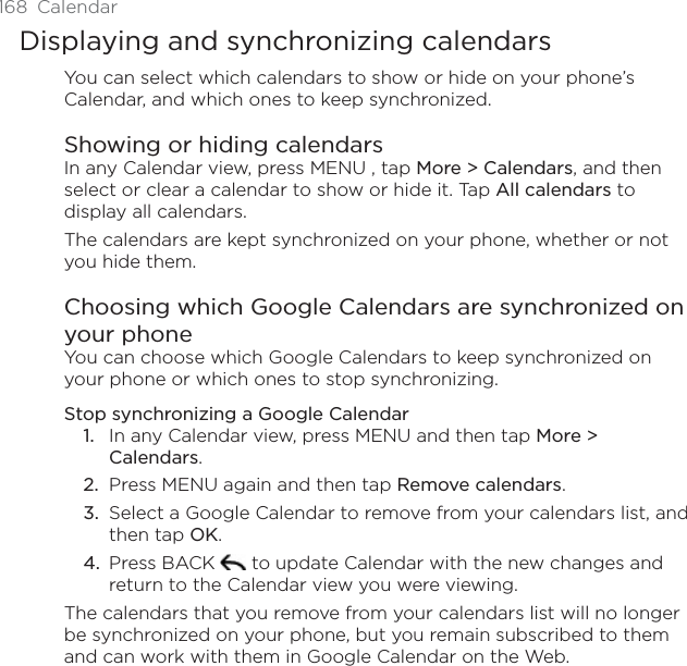 168 CalendarDisplaying and synchronizing calendarsYou can select which calendars to show or hide on your phone’s Calendar, and which ones to keep synchronized.Showing or hiding calendarsIn any Calendar view, press MENU , tap More &gt; Calendars, and then select or clear a calendar to show or hide it. Tap All calendars to display all calendars.The calendars are kept synchronized on your phone, whether or not you hide them.Choosing which Google Calendars are synchronized on your phoneYou can choose which Google Calendars to keep synchronized on your phone or which ones to stop synchronizing.Stop synchronizing a Google CalendarIn any Calendar view, press MENU and then tap More &gt; Calendars.Press MENU again and then tap Remove calendars.Select a Google Calendar to remove from your calendars list, and then tap OK.Press BACK   to update Calendar with the new changes and return to the Calendar view you were viewing.The calendars that you remove from your calendars list will no longer be synchronized on your phone, but you remain subscribed to them and can work with them in Google Calendar on the Web.1.2.3.4.