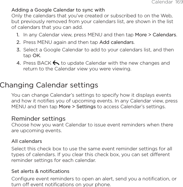 Calendar 169Adding a Google Calendar to sync withOnly the calendars that you’ve created or subscribed to on the Web, but previously removed from your calendars list, are shown in the list of calendars that you can add.In any Calendar view, press MENU and then tap More &gt; Calendars.Press MENU again and then tap Add calendars.Select a Google Calendar to add to your calendars list, and then tap OK.Press BACK   to update Calendar with the new changes and return to the Calendar view you were viewing.Changing Calendar settingsYou can change Calendar’s settings to specify how it displays events and how it notifies you of upcoming events. In any Calendar view, press MENU and then tap More &gt; Settings to access Calendar’s settings.Reminder settingsChoose how you want Calendar to issue event reminders when there are upcoming events.All calendarsSelect this check box to use the same event reminder settings for all types of calendars. If you clear this check box, you can set different reminder settings for each calendar.Set alerts &amp; notificationsConfigure event reminders to open an alert, send you a notification, or turn off event notifications on your phone.1.2.3.4.