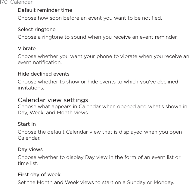 170 CalendarDefault reminder timeChoose how soon before an event you want to be notified.Select ringtoneChoose a ringtone to sound when you receive an event reminder.VibrateChoose whether you want your phone to vibrate when you receive an event notification.Hide declined eventsChoose whether to show or hide events to which you’ve declined invitations.Calendar view settingsChoose what appears in Calendar when opened and what’s shown in Day, Week, and Month views.Start inChoose the default Calendar view that is displayed when you open Calendar.Day viewsChoose whether to display Day view in the form of an event list or time list.First day of weekSet the Month and Week views to start on a Sunday or Monday.