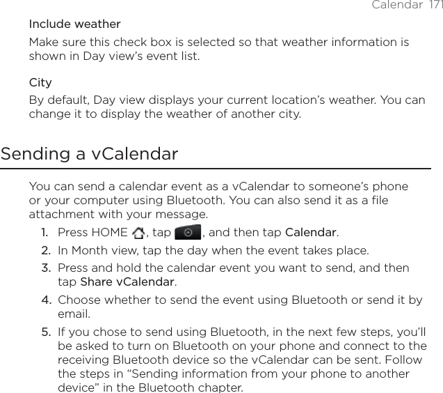 Calendar 171Include weatherMake sure this check box is selected so that weather information is shown in Day view’s event list.CityBy default, Day view displays your current location’s weather. You can change it to display the weather of another city.Sending a vCalendarYou can send a calendar event as a vCalendar to someone’s phone or your computer using Bluetooth. You can also send it as a file attachment with your message.Press HOME  , tap , and then tap Calendar.In Month view, tap the day when the event takes place.Press and hold the calendar event you want to send, and then tap Share vCalendar.Choose whether to send the event using Bluetooth or send it by email.If you chose to send using Bluetooth, in the next few steps, you’ll be asked to turn on Bluetooth on your phone and connect to the receiving Bluetooth device so the vCalendar can be sent. Follow the steps in “Sending information from your phone to another device” in the Bluetooth chapter.1.2.3.4.5.