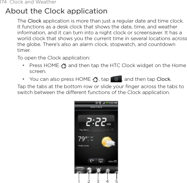 174  Clock and WeatherAbout the Clock applicationThe Clock application is more than just a regular date and time clock. It functions as a desk clock that shows the date, time, and weather information, and it can turn into a night clock or screensaver. It has a world clock that shows you the current time in several locations across the globe. There’s also an alarm clock, stopwatch, and countdown timer.To open the Clock application:Press HOME  and then tap the HTC Clock widget on the Home screen.You can also press HOME  , tap , and then tap Clock.Tap the tabs at the bottom row or slide your finger across the tabs to switch between the different functions of the Clock application.23451