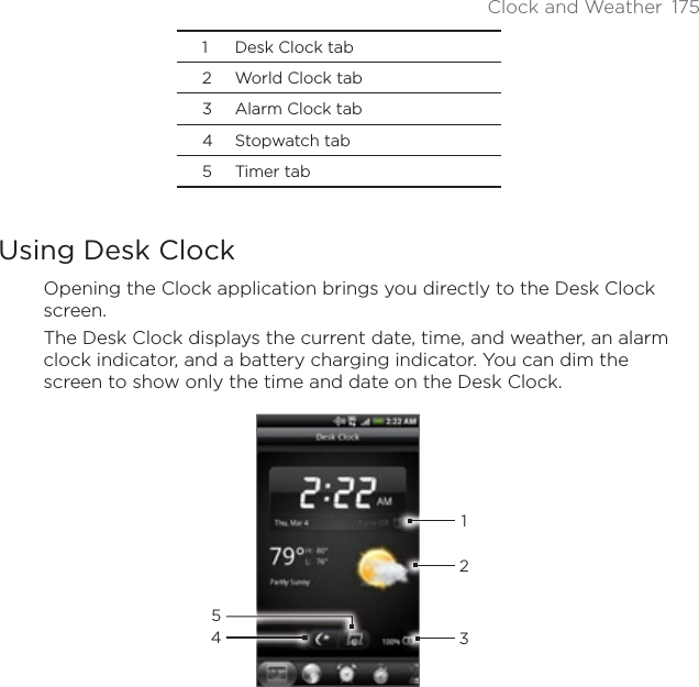 Clock and Weather 1751 Desk Clock tab2 World Clock tab3 Alarm Clock tab4 Stopwatch tab5 Timer tabUsing Desk ClockOpening the Clock application brings you directly to the Desk Clock screen.The Desk Clock displays the current date, time, and weather, an alarm clock indicator, and a battery charging indicator. You can dim the screen to show only the time and date on the Desk Clock.43215