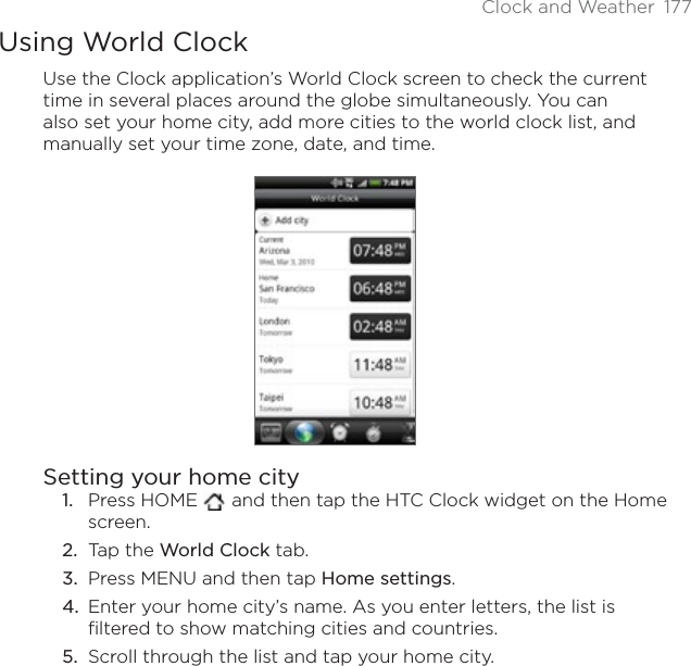 Clock and Weather 177Using World ClockUse the Clock application’s World Clock screen to check the current time in several places around the globe simultaneously. You can also set your home city, add more cities to the world clock list, and manually set your time zone, date, and time.Setting your home cityPress HOME   and then tap the HTC Clock widget on the Home screen.Tap the World Clock tab.Press MENU and then tap Home settings.Enter your home city’s name. As you enter letters, the list is filtered to show matching cities and countries.Scroll through the list and tap your home city.1.2.3.4.5.