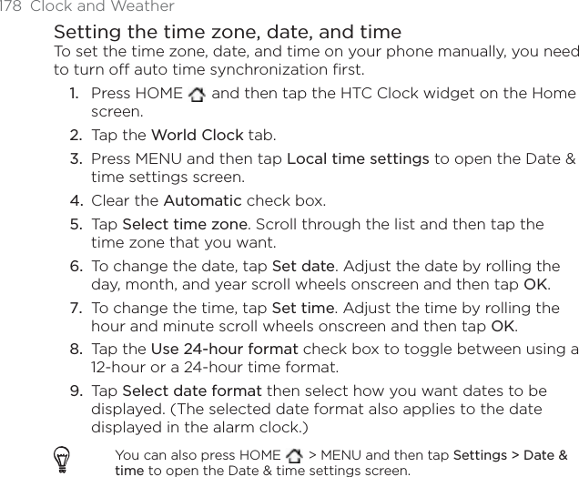 178 Clock and WeatherSetting the time zone, date, and timeTo set the time zone, date, and time on your phone manually, you need to turn off auto time synchronization first.Press HOME   and then tap the HTC Clock widget on the Home screen.Tap the World Clock tab.Press MENU and then tap Local time settings to open the Date &amp; time settings screen.Clear the Automatic check box.Tap Select time zone. Scroll through the list and then tap the time zone that you want.To change the date, tap Set date. Adjust the date by rolling the day, month, and year scroll wheels onscreen and then tap OK.To change the time, tap Set time. Adjust the time by rolling the hour and minute scroll wheels onscreen and then tap OK.Tap the Use 24-hour format check box to toggle between using a 12-hour or a 24-hour time format.Tap Select date format then select how you want dates to be displayed. (The selected date format also applies to the date displayed in the alarm clock.)You can also press HOME   &gt; MENU and then tap Settings &gt; Date &amp; time to open the Date &amp; time settings screen.1.2.3.4.5.6.7.8.9.