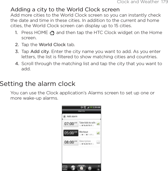 Clock and Weather 179Adding a city to the World Clock screenAdd more cities to the World Clock screen so you can instantly check the date and time in these cities. In addition to the current and home cities, the World Clock screen can display up to 15 cities.Press HOME   and then tap the HTC Clock widget on the Home screen.Tap the World Clock tab.Tap Add city. Enter the city name you want to add. As you enter letters, the list is filtered to show matching cities and countries.Scroll through the matching list and tap the city that you want to add.Setting the alarm clockYou can use the Clock application’s Alarms screen to set up one or more wake-up alarms.1.2.3.4.