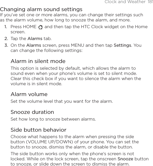 Clock and Weather 181Changing alarm sound settingsIf you’ve set one or more alarms, you can change their settings such as the alarm volume, how long to snooze the alarm, and more.Press HOME   and then tap the HTC Clock widget on the Home screen.Tap the Alarms tab.On the Alarms screen, press MENU and then tap Settings. You can change the following settings:Alarm in silent modeThis option is selected by default, which allows the alarm to sound even when your phone’s volume is set to silent mode. Clear this check box if you want to silence the alarm when the volume is in silent mode.Alarm volumeSet the volume level that you want for the alarm.Snooze durationSet how long to snooze between alarms.Side button behaviorChoose what happens to the alarm when pressing the side button (VOLUME UP/DOWN) of your phone. You can set the button to snooze, dismiss the alarm, or disable the button.The side button works only when the phone’s screen is not locked. While on the lock screen, tap the onscreen Snooze button to snooze, or slide down the screen to dismiss the alarm.1.2.3.