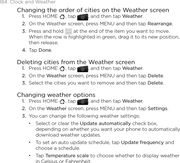 184  Clock and WeatherChanging the order of cities on the Weather screenPress HOME  , tap  , and then tap Weather.On the Weather screen, press MENU and then tap Rearrange.Press and hold   at the end of the item you want to move. When the row is highlighted in green, drag it to its new position, then release.Tap Done.Deleting cities from the Weather screenPress HOME  , tap  , and then tap Weather.On the Weather screen, press MENU and then tap Delete.Select the cities you want to remove and then tap Delete.Changing weather optionsPress HOME  , tap  , and then tap Weather.On the Weather screen, press MENU and then tap Settings.You can change the following weather settings:Select or clear the Update automatically check box, depending on whether you want your phone to automatically download weather updates.To set an auto update schedule, tap Update frequency and choose a schedule.Tap Temperature scale to choose whether to display weather in Celsius or Fahrenheit. 1.2.3.4.1.2.3.1.2.3.