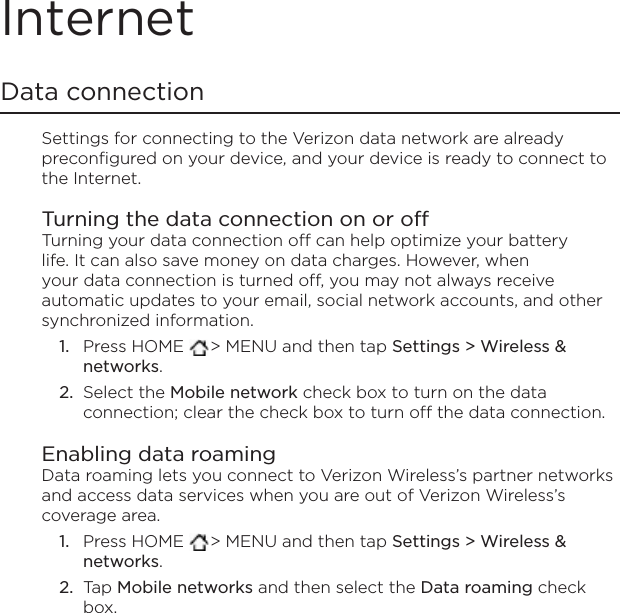 InternetData connectionSettings for connecting to the Verizon data network are already preconfigured on your device, and your device is ready to connect to the Internet.Turning the data connection on or offTurning your data connection off can help optimize your battery life. It can also save money on data charges. However, when your data connection is turned off, you may not always receive automatic updates to your email, social network accounts, and other synchronized information.Press HOME  &gt; MENU and then tap Settings &gt; Wireless &amp; networks.Select the Mobile network check box to turn on the data connection; clear the check box to turn off the data connection. Enabling data roamingData roaming lets you connect to Verizon Wireless’s partner networks and access data services when you are out of Verizon Wireless’s coverage area.Press HOME  &gt; MENU and then tap Settings &gt; Wireless &amp; networks.Tap Mobile networks and then select the Data roaming check box.1.2.1.2.