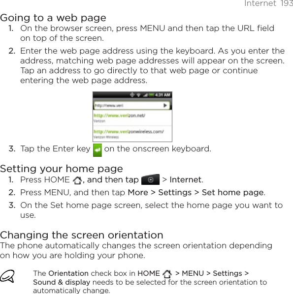 Internet 193Going to a web pageOn the browser screen, press MENU and then tap the URL field on top of the screen.2. Enter the web page address using the keyboard. As you enter the address, matching web page addresses will appear on the screen. Tap an address to go directly to that web page or continue entering the web page address.3. Tap the Enter key   on the onscreen keyboard.Setting your home pagePress HOME   , and then tap, and then tap  &gt; Internet.Press MENU, and then tap More &gt; Settings &gt; Set home page.On the Set home page screen, select the home page you want to use.Changing the screen orientationThe phone automatically changes the screen orientation depending on how you are holding your phone. The Orientation check box in HOME &gt; MENU &gt; Settings &gt; Sound &amp; display needs to be selected for the screen orientation to automatically change.1.1.2.3.