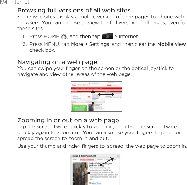 194 InternetBrowsing full versions of all web sitesSome web sites display a mobile version of their pages to phone web browsers. You can choose to view the full version of all pages, even for these sites.Press HOME   , and then tap, and then tap  &gt; Internet.Press MENU, tap More &gt; Settings, and then clear the Mobile viewcheck box. Navigating on a web pageYou can swipe your finger on the screen or the optical joystick to navigate and view other areas of the web page.Zooming in or out on a web pageTap the screen twice quickly to zoom in, then tap the screen twice quickly again to zoom out. You can also use your fingers to pinch or spread the screen to zoom in and out.Use your thumb and index fingers to ‘spread’ the web page to zoom in.1.2.