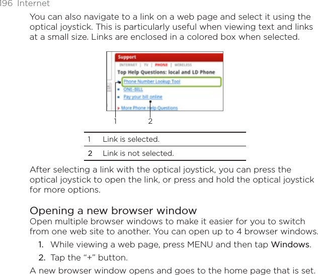 196 InternetYou can also navigate to a link on a web page and select it using the optical joystick. This is particularly useful when viewing text and links at a small size. Links are enclosed in a colored box when selected.121 Link is selected. 2Link is not selected.After selecting a link with the optical joystick, you can press the optical joystick to open the link, or press and hold the optical joystick for more options. Opening a new browser windowOpen multiple browser windows to make it easier for you to switch from one web site to another. You can open up to 4 browser windows.While viewing a web page, press MENU and then tap Windows.Tap the “+” button.A new browser window opens and goes to the home page that is set.1.2.
