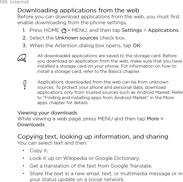 198 InternetDownloading applications from the webBefore you can download applications from the web, you must first enable downloading from the phone settings.Press HOME  &gt; MENU, and then tap Settings &gt; Applications.Select the Unknown sources check box.When the Attention dialog box opens, tap OK.All downloaded applications are saved to the storage card. Before you download an application from the web, make sure that you have installed a storage card on your phone. For information on how to install a storage card, refer to the Basics chapter.Applications downloaded from the web can be from unknown sources. To protect your phone and personal data, download applications only from trusted sources such as Android Market. Refer to “Finding and installing apps from Android Market” in the More apps chapter for details.Viewing your downloadsWhile viewing a web page, press MENU and then tap More &gt; Downloads.Copying text, looking up information, and sharingYou can select text and then:Copy it.Look it up on Wikipedia or Google Dictionary. Get a translation of the text from Google Translate.Share the text in a new email, text, or multimedia message or in your status update on a social network.1.2.3.