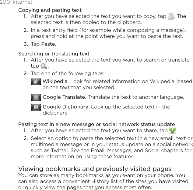 200 InternetCopying and pasting textAfter you have selected the text you want to copy, tap  . The selected text is then copied to the clipboard.In a text entry field (for example while composing a message), press and hold at the point where you want to paste the text.Tap Paste.Searching or translating text1. After you have selected the text you want to search or translate, tap .2. Tap one of the following tabs:Wikipedia. Look for related information on Wikipedia, based on the text that you selected.Google Translate. Translate the text to another language.Google Dictionary. Look up the selected text in the dictionary.Pasting text in a new message or social network status update1. After you have selected the text you want to share, tap  .2. Select an option to paste the selected text in a new email, text or multimedia message or in your status update on a social network such as Twitter. See the Email, Messages, and Social chapters for more information on using these features.Viewing bookmarks and previously visited pagesYou can store as many bookmarks as you want on your phone. You can also access a convenient History list of the sites you have visited, or quickly view the pages that you access most often.1.2.3.