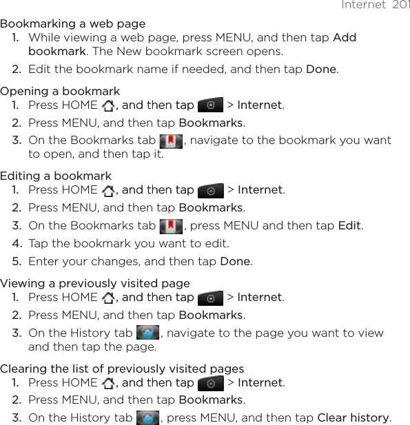 Internet 201Bookmarking a web pageWhile viewing a web page, press MENU, and then tap Add bookmark. The New bookmark screen opens.Edit the bookmark name if needed, and then tap Done.Opening a bookmarkPress HOME   , and then tap, and then tap  &gt; Internet.Press MENU, and then tap Bookmarks.On the Bookmarks tab  , navigate to the bookmark you want to open, and then tap it.Editing a bookmarkPress HOME   , and then tap, and then tap  &gt; Internet.Press MENU, and then tap Bookmarks.On the Bookmarks tab  , press MENU and then tap Edit.Tap the bookmark you want to edit.Enter your changes, and then tap Done.Viewing a previously visited pagePress HOME   , and then tap, and then tap  &gt; Internet.Press MENU, and then tap Bookmarks.On the History tab  , navigate to the page you want to view and then tap the page.Clearing the list of previously visited pagesPress HOME   , and then tap, and then tap  &gt; Internet.Press MENU, and then tap Bookmarks.On the History tab  , press MENU, and then tap Clear history.1.2.1.2.3.1.2.3.4.5.1.2.3.1.2.3.