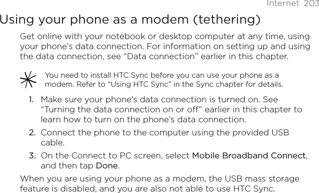 Internet 203Using your phone as a modem (tethering)Get online with your notebook or desktop computer at any time, using your phone’s data connection. For information on setting up and using the data connection, see “Data connection” earlier in this chapter.You need to install HTC Sync before you can use your phone as a modem. Refer to “Using HTC Sync” in the Sync chapter for details.Make sure your phone’s data connection is turned on. See “Turning the data connection on or off” earlier in this chapter to learn how to turn on the phone’s data connection.Connect the phone to the computer using the provided USB cable.On the Connect to PC screen, select Mobile Broadband Connect,and then tap Done.When you are using your phone as a modem, the USB mass storage feature is disabled, and you are also not able to use HTC Sync. 1.2.3.