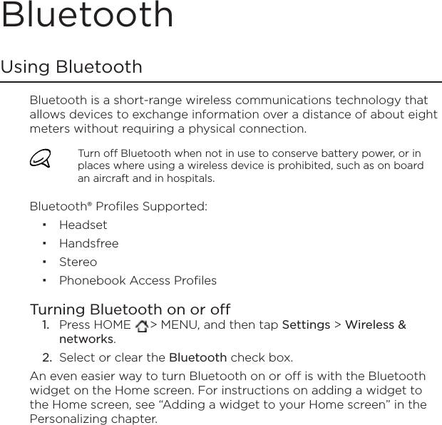 BluetoothUsing BluetoothBluetooth is a short-range wireless communications technology that allows devices to exchange information over a distance of about eight meters without requiring a physical connection. Turn off Bluetooth when not in use to conserve battery power, or in places where using a wireless device is prohibited, such as on board an aircraft and in hospitals.Bluetooth® Profiles Supported:HeadsetHandsfreeStereoPhonebook Access ProfilesTurning Bluetooth on or offPress HOME  &gt; MENU, and then tap Settings &gt; Wireless &amp; networks.Select or clear the Bluetooth check box.An even easier way to turn Bluetooth on or off is with the Bluetooth widget on the Home screen. For instructions on adding a widget to the Home screen, see “Adding a widget to your Home screen” in the Personalizing chapter.1.2.