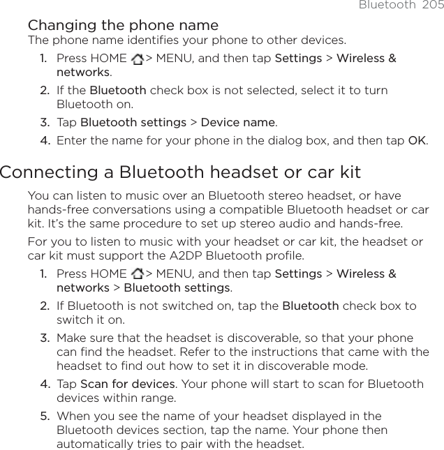 Bluetooth 205Changing the phone nameThe phone name identifies your phone to other devices.Press HOME  &gt; MENU, and then tap Settings &gt; Wireless &amp; networks.If the Bluetooth check box is not selected, select it to turn Bluetooth on.Tap Bluetooth settings &gt; Device name.Enter the name for your phone in the dialog box, and then tap OK.Connecting a Bluetooth headset or car kitYou can listen to music over an Bluetooth stereo headset, or have hands-free conversations using a compatible Bluetooth headset or car kit. It’s the same procedure to set up stereo audio and hands-free.For you to listen to music with your headset or car kit, the headset or car kit must support the A2DP Bluetooth profile.Press HOME  &gt; MENU, and then tap Settings &gt; Wireless &amp; networks &gt; Bluetooth settings.If Bluetooth is not switched on, tap the Bluetooth check box to switch it on.Make sure that the headset is discoverable, so that your phone can find the headset. Refer to the instructions that came with the headset to find out how to set it in discoverable mode.Tap Scan for devices. Your phone will start to scan for Bluetooth devices within range.When you see the name of your headset displayed in the Bluetooth devices section, tap the name. Your phone then automatically tries to pair with the headset.1.2.3.4.1.2.3.4.5.