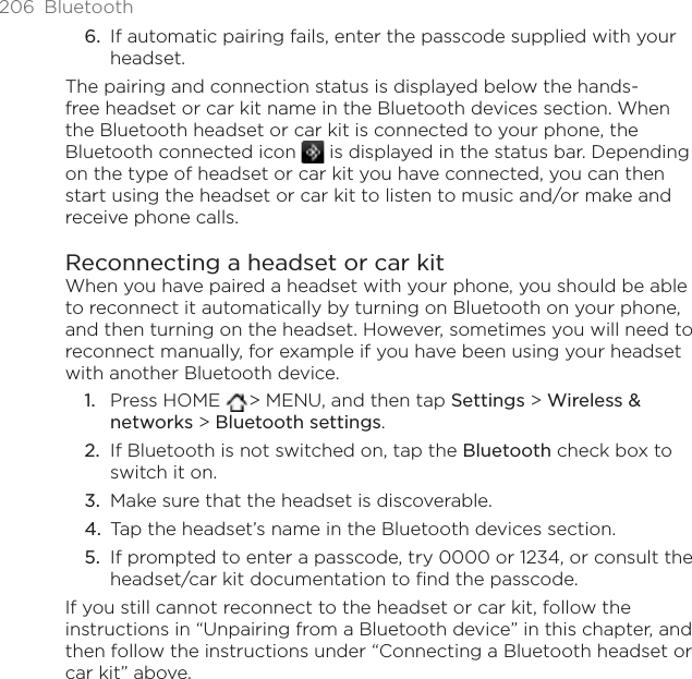 206 BluetoothIf automatic pairing fails, enter the passcode supplied with your headset.The pairing and connection status is displayed below the hands-free headset or car kit name in the Bluetooth devices section. When the Bluetooth headset or car kit is connected to your phone, the Bluetooth connected icon   is displayed in the status bar. Depending on the type of headset or car kit you have connected, you can then start using the headset or car kit to listen to music and/or make and receive phone calls.Reconnecting a headset or car kitWhen you have paired a headset with your phone, you should be able to reconnect it automatically by turning on Bluetooth on your phone, and then turning on the headset. However, sometimes you will need to reconnect manually, for example if you have been using your headset with another Bluetooth device.Press HOME  &gt; MENU, and then tap Settings &gt; Wireless &amp; networks &gt; Bluetooth settings.If Bluetooth is not switched on, tap the Bluetooth check box to switch it on.Make sure that the headset is discoverable.Tap the headset’s name in the Bluetooth devices section.If prompted to enter a passcode, try 0000 or 1234, or consult the headset/car kit documentation to find the passcode.If you still cannot reconnect to the headset or car kit, follow the instructions in “Unpairing from a Bluetooth device” in this chapter, and then follow the instructions under “Connecting a Bluetooth headset or car kit” above.6.1.2.3.4.5.