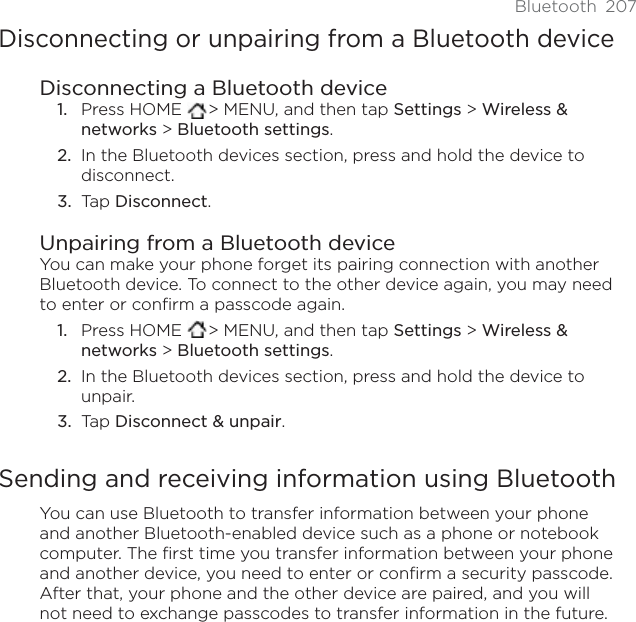 Bluetooth 207Disconnecting or unpairing from a Bluetooth deviceDisconnecting a Bluetooth devicePress HOME  &gt; MENU, and then tap Settings &gt; Wireless &amp; networks &gt; Bluetooth settings.In the Bluetooth devices section, press and hold the device to disconnect.Tap Disconnect.Unpairing from a Bluetooth deviceYou can make your phone forget its pairing connection with another Bluetooth device. To connect to the other device again, you may need to enter or confirm a passcode again.Press HOME  &gt; MENU, and then tap Settings &gt; Wireless &amp; networks &gt; Bluetooth settings.In the Bluetooth devices section, press and hold the device to unpair.Tap Disconnect &amp; unpair.Sending and receiving information using BluetoothYou can use Bluetooth to transfer information between your phone and another Bluetooth-enabled device such as a phone or notebook computer. The first time you transfer information between your phone and another device, you need to enter or confirm a security passcode. After that, your phone and the other device are paired, and you will not need to exchange passcodes to transfer information in the future.1.2.3.1.2.3.