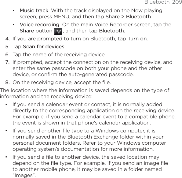 Bluetooth 209Music track. With the track displayed on the Now playing screen, press MENU, and then tap Share &gt; Bluetooth.Voice recording. On the main Voice Recorder screen, tap the Share button  , and then tap Bluetooth.If you are prompted to turn on Bluetooth, tap Turn on.Tap Scan for devices.Tap the name of the receiving device. If prompted, accept the connection on the receiving device, and enter the same passcode on both your phone and the other device, or confirm the auto-generated passcode. On the receiving device, accept the file.The location where the information is saved depends on the type of information and the receiving device:If you send a calendar event or contact, it is normally added directly to the corresponding application on the receiving device. For example, if you send a calendar event to a compatible phone, the event is shown in that phone’s calendar application. If you send another file type to a Windows computer, it is normally saved in the Bluetooth Exchange folder within your personal document folders. Refer to your Windows computer operating system’s documentation for more information.If you send a file to another device, the saved location may depend on the file type. For example, if you send an image file to another mobile phone, it may be saved in a folder named “Images”.4.5.6.7.8.