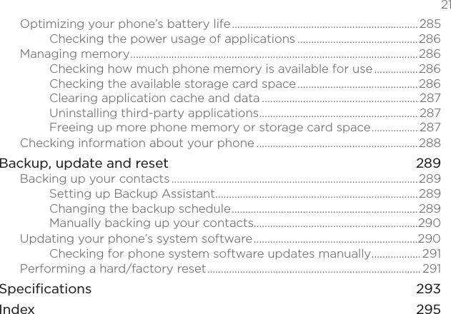  21Optimizing your phone’s battery life.................................................................... 285Checking the power usage of applications ............................................286Managing memory.........................................................................................................286Checking how much phone memory is available for use................286Checking the available storage card space............................................286Clearing application cache and data ......................................................... 287Uninstalling third-party applications.......................................................... 287Freeing up more phone memory or storage card space................. 287Checking information about your phone ...........................................................288Backup, update and reset 289Backing up your contacts..........................................................................................289Setting up Backup Assistant..........................................................................289Changing the backup schedule....................................................................289Manually backing up your contacts............................................................290Updating your phone’s system software............................................................290Checking for phone system software updates manually.................. 291Performing a hard/factory reset.............................................................................. 291Specifications 293Index   295