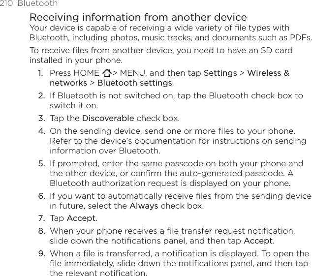 210 BluetoothReceiving information from another deviceYour device is capable of receiving a wide variety of file types with Bluetooth, including photos, music tracks, and documents such as PDFs.To receive files from another device, you need to have an SD card installed in your phone.Press HOME  &gt; MENU, and then tap Settings &gt; Wireless &amp; networks &gt; Bluetooth settings.If Bluetooth is not switched on, tap the Bluetooth check box to switch it on. Tap the Discoverable check box. On the sending device, send one or more files to your phone. Refer to the device’s documentation for instructions on sending information over Bluetooth. If prompted, enter the same passcode on both your phone and the other device, or confirm the auto-generated passcode. A Bluetooth authorization request is displayed on your phone. If you want to automatically receive files from the sending device in future, select the Always check box. Tap Accept.When your phone receives a file transfer request notification, slide down the notifications panel, and then tap Accept.When a file is transferred, a notification is displayed. To open the file immediately, slide down the notifications panel, and then tap the relevant notification. 1.2.3.4.5.6.7.8.9.