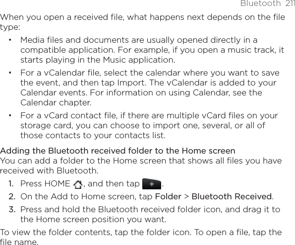 Bluetooth 211When you open a received file, what happens next depends on the file type:Media ﬁles and documents are usually opened directly in a compatible application. For example, if you open a music track, it starts playing in the Music application.For a vCalendar ﬁle, select the calendar where you want to save the event, and then tap Import. The vCalendar is added to your Calendar events. For information on using Calendar, see the Calendar chapter.For a vCard contact ﬁle, if there are multiple vCard ﬁles on your storage card, you can choose to import one, several, or all of those contacts to your contacts list.Adding the Bluetooth received folder to the Home screenYou can add a folder to the Home screen that shows all files you have received with Bluetooth.Press HOME  , and then tap  .On the Add to Home screen, tap Folder &gt; Bluetooth Received.Press and hold the Bluetooth received folder icon, and drag it to the Home screen position you want.To view the folder contents, tap the folder icon. To open a file, tap the file name.1.2.3.