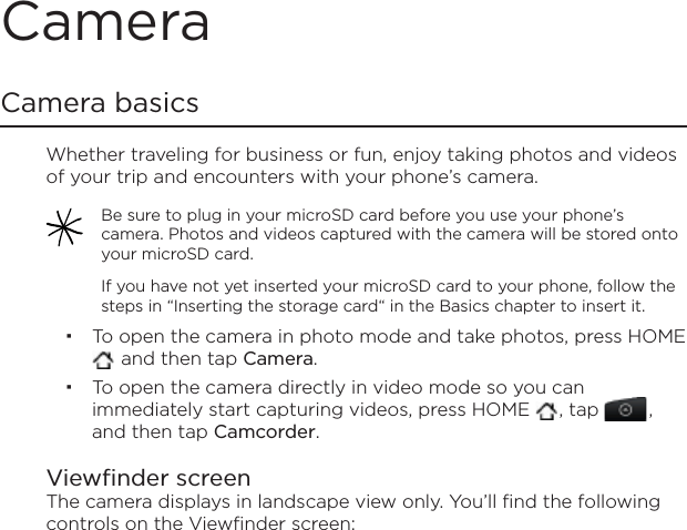 CameraCamera basicsWhether traveling for business or fun, enjoy taking photos and videos of your trip and encounters with your phone’s camera.Be sure to plug in your microSD card before you use your phone’s camera. Photos and videos captured with the camera will be stored onto your microSD card.If you have not yet inserted your microSD card to your phone, follow the steps in “Inserting the storage card“ in the Basics chapter to insert it.To open the camera in photo mode and take photos, press HOME  and then tap Camera.To open the camera directly in video mode so you can immediately start capturing videos, press HOME  , tap  ,and then tap Camcorder.Viewfinder screenThe camera displays in landscape view only. You’ll find the following controls on the Viewfinder screen: