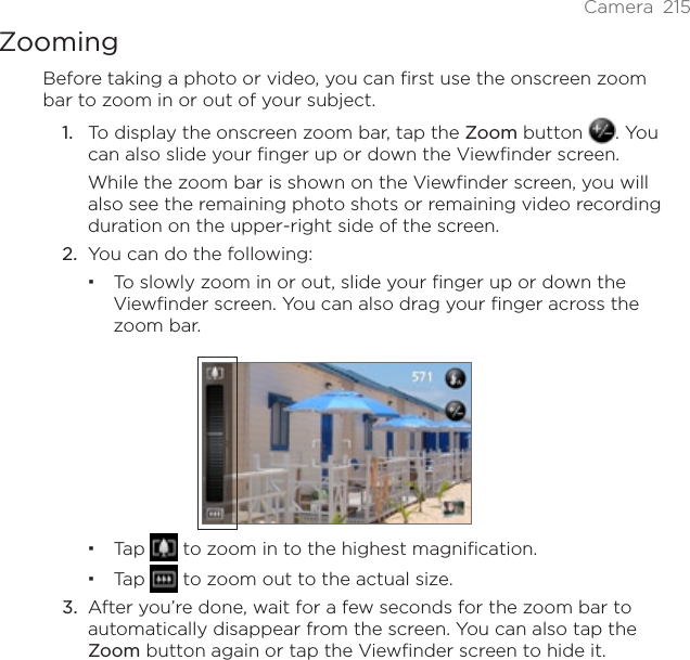 Camera 215ZoomingBefore taking a photo or video, you can first use the onscreen zoom bar to zoom in or out of your subject.1. To display the onscreen zoom bar, tap the Zoom button  . You can also slide your finger up or down the Viewfinder screen.While the zoom bar is shown on the Viewfinder screen, you will also see the remaining photo shots or remaining video recording duration on the upper-right side of the screen.2. You can do the following:To slowly zoom in or out, slide your finger up or down the Viewfinder screen. You can also drag your finger across the zoom bar.Tap  to zoom in to the highest magnification.Tap  to zoom out to the actual size.3. After you’re done, wait for a few seconds for the zoom bar to automatically disappear from the screen. You can also tap the Zoom button again or tap the Viewfinder screen to hide it.