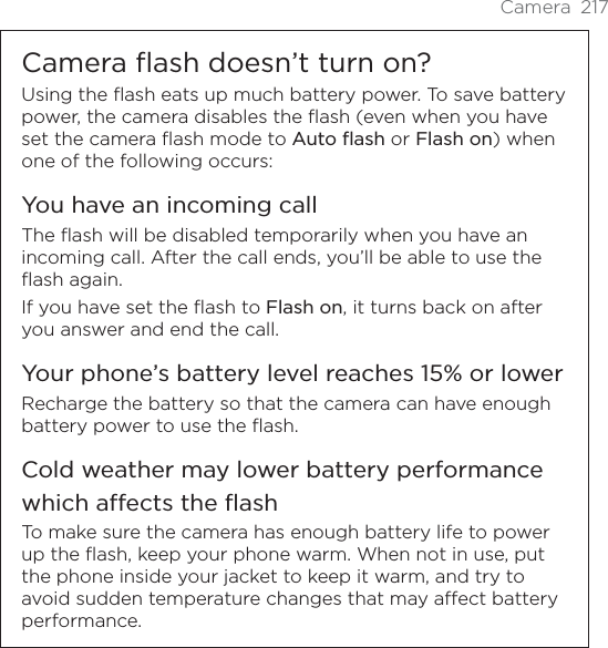 Camera 217Camera flash doesn’t turn on?Using the flash eats up much battery power. To save battery power, the camera disables the flash (even when you have set the camera flash mode to Auto flash or Flash on) when one of the following occurs:You have an incoming callThe flash will be disabled temporarily when you have an incoming call. After the call ends, you’ll be able to use the flash again.If you have set the flash to Flash on, it turns back on after you answer and end the call.Your phone’s battery level reaches 15% or lowerRecharge the battery so that the camera can have enough battery power to use the flash.Cold weather may lower battery performance which affects the flashTo make sure the camera has enough battery life to power up the flash, keep your phone warm. When not in use, put the phone inside your jacket to keep it warm, and try to avoid sudden temperature changes that may affect battery performance.