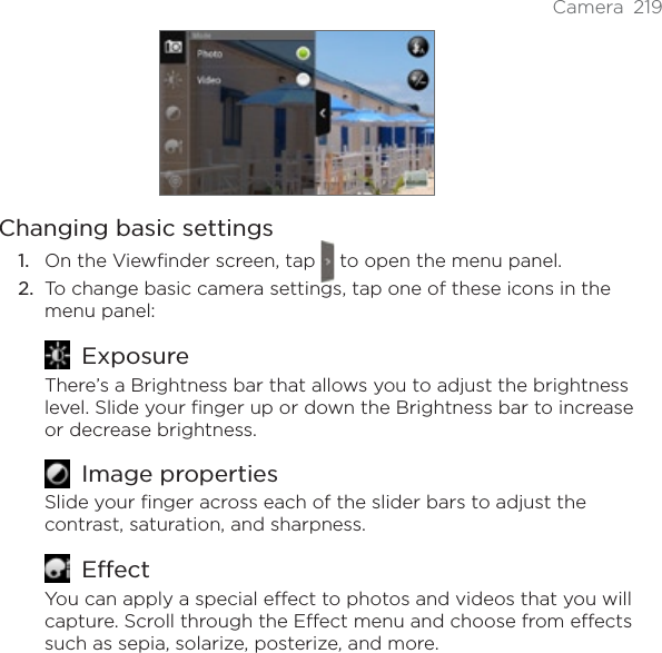 Camera 219Changing basic settingsOn the Viewfinder screen, tap   to open the menu panel.To change basic camera settings, tap one of these icons in the menu panel:ExposureThere’s a Brightness bar that allows you to adjust the brightness level. Slide your finger up or down the Brightness bar to increase or decrease brightness.Image propertiesSlide your finger across each of the slider bars to adjust the contrast, saturation, and sharpness.EffectYou can apply a special effect to photos and videos that you will capture. Scroll through the Effect menu and choose from effects such as sepia, solarize, posterize, and more.1.2.