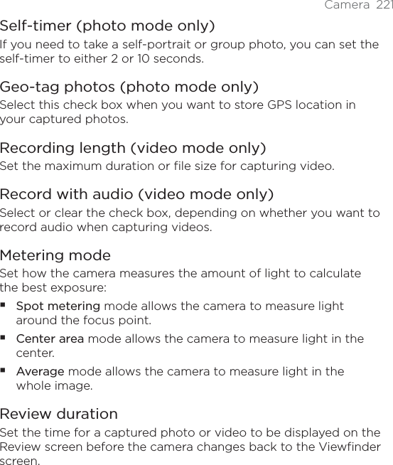 Camera 221Self-timer (photo mode only)If you need to take a self-portrait or group photo, you can set the self-timer to either 2 or 10 seconds.Geo-tag photos (photo mode only)Select this check box when you want to store GPS location in your captured photos.Recording length (video mode only)Set the maximum duration or file size for capturing video.Record with audio (video mode only)Select or clear the check box, depending on whether you want to record audio when capturing videos.Metering modeSet how the camera measures the amount of light to calculate the best exposure:Spot metering mode allows the camera to measure light around the focus point.Center area mode allows the camera to measure light in the center.Average mode allows the camera to measure light in the whole image.Review durationSet the time for a captured photo or video to be displayed on the Review screen before the camera changes back to the Viewfinder screen.