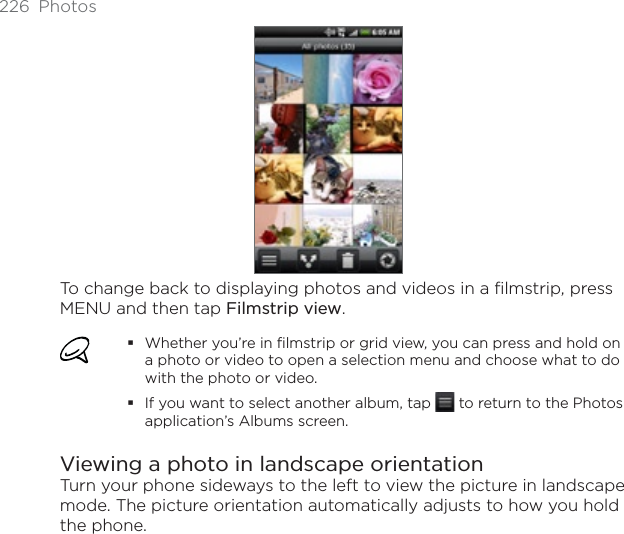 226 PhotosTo change back to displaying photos and videos in a filmstrip, press MENU and then tap Filmstrip view.Whether you’re in filmstrip or grid view, you can press and hold on a photo or video to open a selection menu and choose what to do with the photo or video.If you want to select another album, tap   to return to the Photos application’s Albums screen.Viewing a photo in landscape orientationTurn your phone sideways to the left to view the picture in landscape mode. The picture orientation automatically adjusts to how you hold the phone.