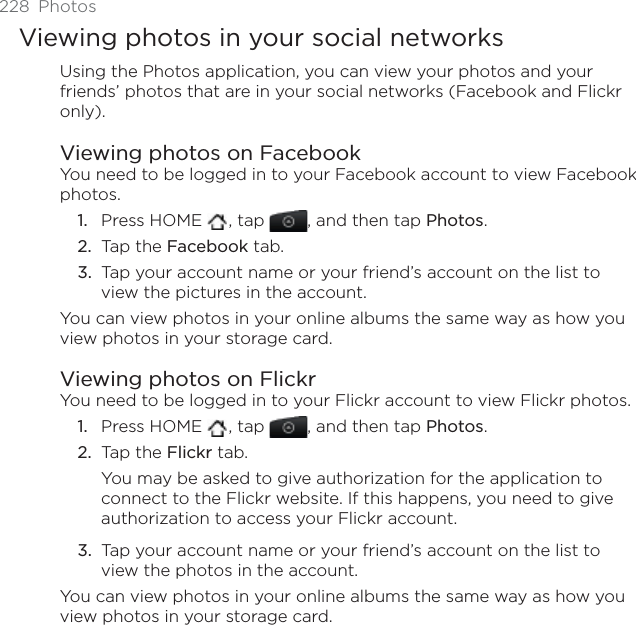 228 PhotosViewing photos in your social networksUsing the Photos application, you can view your photos and your friends’ photos that are in your social networks (Facebook and Flickr only).Viewing photos on FacebookYou need to be logged in to your Facebook account to view Facebook photos.Press HOME  , tap  , and then tap Photos.Tap the Facebook tab.Tap your account name or your friend’s account on the list to view the pictures in the account.You can view photos in your online albums the same way as how you view photos in your storage card.Viewing photos on FlickrYou need to be logged in to your Flickr account to view Flickr photos.Press HOME  , tap  , and then tap Photos.Tap the Flickr tab.You may be asked to give authorization for the application to connect to the Flickr website. If this happens, you need to give authorization to access your Flickr account.Tap your account name or your friend’s account on the list to view the photos in the account.You can view photos in your online albums the same way as how you view photos in your storage card.1.2.3.1.2.3.