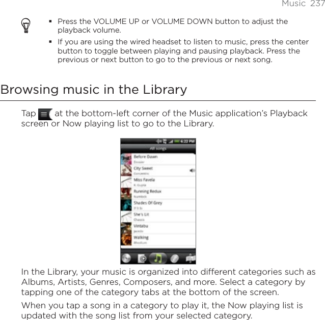 Music 237Press the VOLUME UP or VOLUME DOWN button to adjust the playback volume.If you are using the wired headset to listen to music, press the center button to toggle between playing and pausing playback. Press the previous or next button to go to the previous or next song.Browsing music in the LibraryTap   at the bottom-left corner of the Music application’s Playback screen or Now playing list to go to the Library.In the Library, your music is organized into different categories such as Albums, Artists, Genres, Composers, and more. Select a category by tapping one of the category tabs at the bottom of the screen.When you tap a song in a category to play it, the Now playing list is updated with the song list from your selected category. 