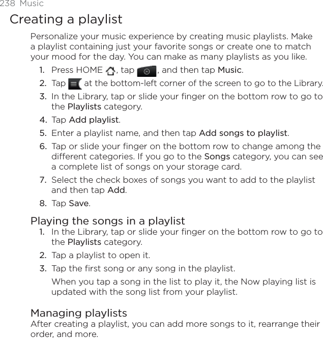238 MusicCreating a playlistPersonalize your music experience by creating music playlists. Make a playlist containing just your favorite songs or create one to match your mood for the day. You can make as many playlists as you like.Press HOME  , tap , and then tap Music.Tap   at the bottom-left corner of the screen to go to the Library.In the Library, tap or slide your finger on the bottom row to go to the Playlists category.Tap Add playlist.Enter a playlist name, and then tap Add songs to playlist.Tap or slide your finger on the bottom row to change among the different categories. If you go to the Songs category, you can see a complete list of songs on your storage card.Select the check boxes of songs you want to add to the playlist and then tap Add.Tap Save.Playing the songs in a playlistIn the Library, tap or slide your finger on the bottom row to go to the Playlists category.Tap a playlist to open it.Tap the first song or any song in the playlist.When you tap a song in the list to play it, the Now playing list is updated with the song list from your playlist.Managing playlistsAfter creating a playlist, you can add more songs to it, rearrange their order, and more.1.2.3.4.5.6.7.8.1.2.3.