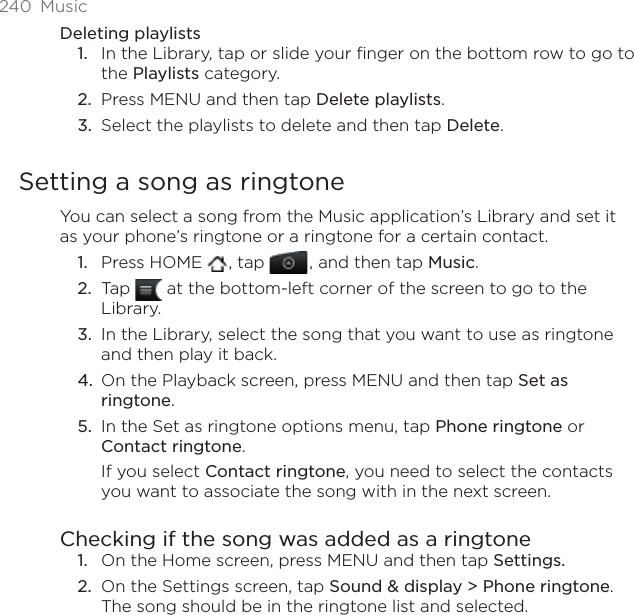 240 MusicDeleting playlistsIn the Library, tap or slide your finger on the bottom row to go to the Playlists category.Press MENU and then tap Delete playlists.Select the playlists to delete and then tap Delete.Setting a song as ringtoneYou can select a song from the Music application’s Library and set it as your phone’s ringtone or a ringtone for a certain contact.Press HOME  , tap , and then tap Music.Tap   at the bottom-left corner of the screen to go to the Library.In the Library, select the song that you want to use as ringtone and then play it back.On the Playback screen, press MENU and then tap Set as ringtone.In the Set as ringtone options menu, tap Phone ringtone or Contact ringtone.If you select Contact ringtone, you need to select the contacts you want to associate the song with in the next screen.Checking if the song was added as a ringtoneOn the Home screen, press MENU and then tap Settings.On the Settings screen, tap Sound &amp; display &gt; Phone ringtone.The song should be in the ringtone list and selected. 1.2.3.1.2.3.4.5.1.2.