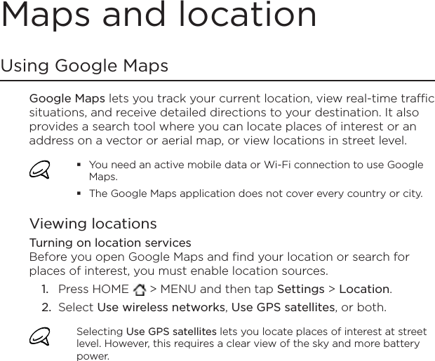 Maps and locationUsing Google MapsGoogle Maps lets you track your current location, view real-time traffic situations, and receive detailed directions to your destination. It also provides a search tool where you can locate places of interest or an address on a vector or aerial map, or view locations in street level.You need an active mobile data or Wi-Fi connection to use Google Maps.The Google Maps application does not cover every country or city.Viewing locationsTurning on location servicesBefore you open Google Maps and find your location or search for places of interest, you must enable location sources.Press HOME   &gt; MENU and then tap Settings &gt; Location.Select Use wireless networks,Use GPS satellites, or both.Selecting Use GPS satellites lets you locate places of interest at street level. However, this requires a clear view of the sky and more battery power.1.2.