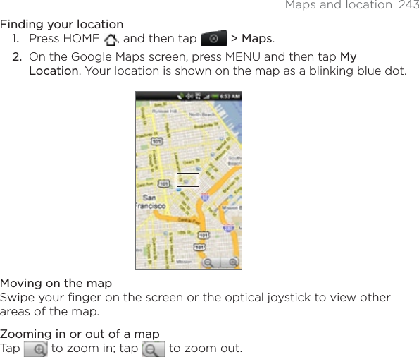 Maps and location  243Finding your locationPress HOME  , and then tap  &gt; Maps.On the Google Maps screen, press MENU and then tap MyLocation. Your location is shown on the map as a blinking blue dot.Moving on the mapSwipe your finger on the screen or the optical joystick to view other areas of the map.Zooming in or out of a mapTap   to zoom in; tap   to zoom out.1.2.