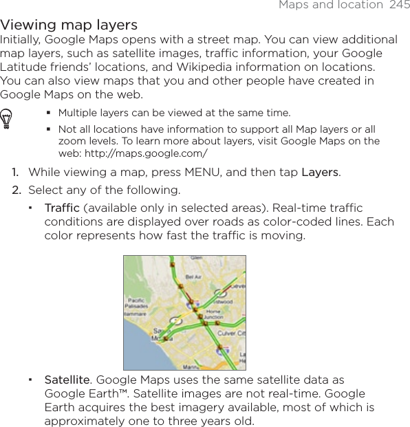 Maps and location  245Viewing map layersInitially, Google Maps opens with a street map. You can view additional map layers, such as satellite images, traffic information, your Google Latitude friends’ locations, and Wikipedia information on locations. You can also view maps that you and other people have created in Google Maps on the web.Multiple layers can be viewed at the same time.Not all locations have information to support all Map layers or all zoom levels. To learn more about layers, visit Google Maps on the web: http://maps.google.com/While viewing a map, press MENU, and then tap Layers.Select any of the following.Traffic (available only in selected areas). Real-time traffic conditions are displayed over roads as color-coded lines. Each color represents how fast the traffic is moving.Satellite. Google Maps uses the same satellite data as Google Earth™. Satellite images are not real-time. Google Earth acquires the best imagery available, most of which is approximately one to three years old.1.2.