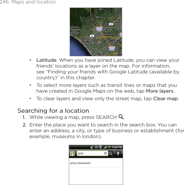 246 Maps and locationLatitude. When you have joined Latitude, you can view your friends’ locations as a layer on the map. For information, see “Finding your friends with Google Latitude (available by country)” in this chapter.To select more layers such as transit lines or maps that you have created in Google Maps on the web, tap More layers.To clear layers and view only the street map, tap Clear map.Searching for a locationWhile viewing a map, press SEARCH  .Enter the place you want to search in the search box. You can enter an address, a city, or type of business or establishment (for example, museums in london).1.2.